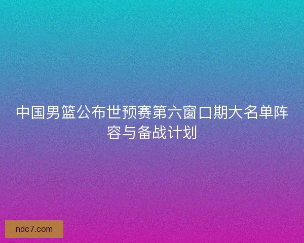 中国男篮公布世预赛第六窗口期大名单阵容与备战计划