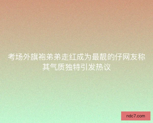 考场外旗袍弟弟走红成为最靓的仔网友称其气质独特引发热议