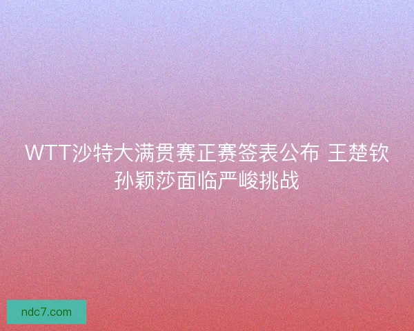 WTT沙特大满贯赛正赛签表公布 王楚钦孙颖莎面临严峻挑战