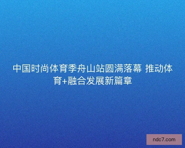 中国时尚体育季舟山站圆满落幕 推动体育+融合发展新篇章