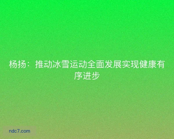 杨扬：推动冰雪运动全面发展实现健康有序进步