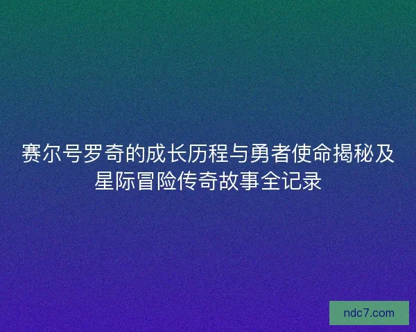 赛尔号罗奇的成长历程与勇者使命揭秘及星际冒险传奇故事全记录