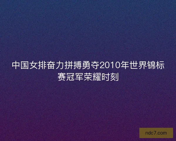 中国女排奋力拼搏勇夺2010年世界锦标赛冠军荣耀时刻