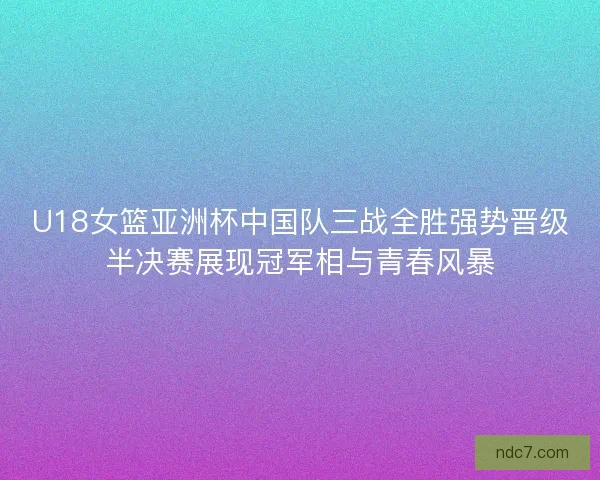 U18女篮亚洲杯中国队三战全胜强势晋级半决赛展现冠军相与青春风暴