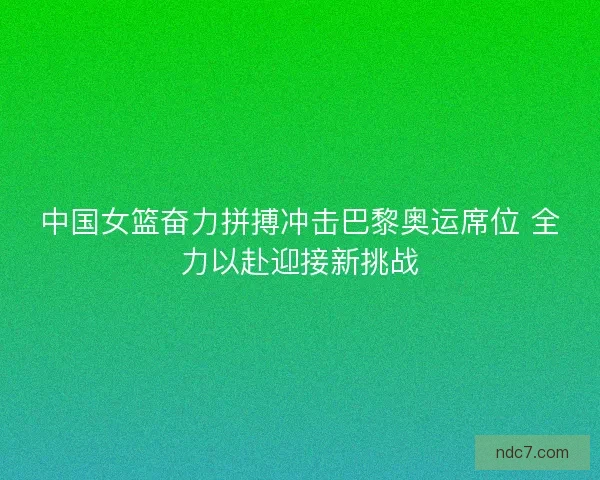 中国女篮奋力拼搏冲击巴黎奥运席位 全力以赴迎接新挑战