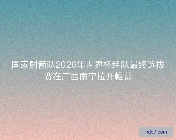 国家射箭队2026年世界杯组队最终选拔赛在广西南宁拉开帷幕