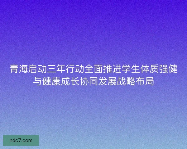 青海启动三年行动全面推进学生体质强健与健康成长协同发展战略布局 青海启动三年行动全面推进学生体质强健与健康成长协同发展战略布局