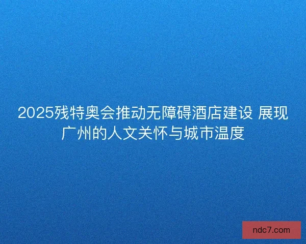 2025残特奥会推动无障碍酒店建设 展现广州的人文关怀与城市温度 2025残特奥会推动无障碍酒店建设 展现广州的人文关怀与城市温度