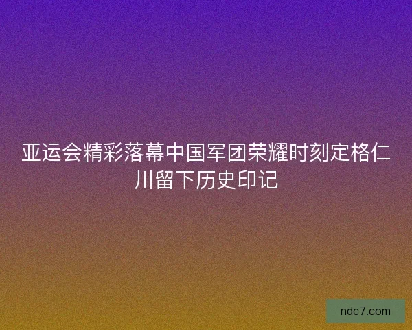 亚运会精彩落幕中国军团荣耀时刻定格仁川留下历史印记