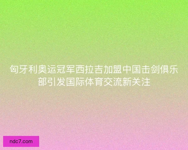 匈牙利奥运冠军西拉吉加盟中国击剑俱乐部引发国际体育交流新关注