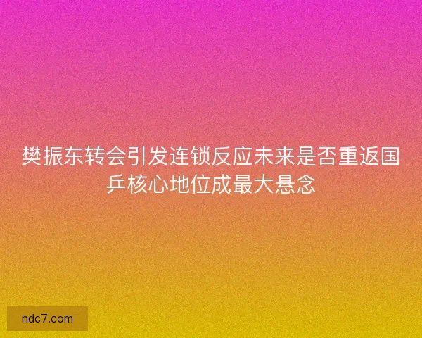 樊振东转会引发连锁反应未来是否重返国乒核心地位成最大悬念 樊振东转会引发连锁反应未来是否重返国乒核心地位成最大悬念
