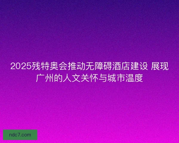 2025残特奥会推动无障碍酒店建设 展现广州的人文关怀与城市温度 2025残特奥会推动无障碍酒店建设 展现广州的人文关怀与城市温度