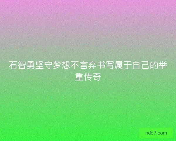 石智勇坚守梦想不言弃书写属于自己的举重传奇