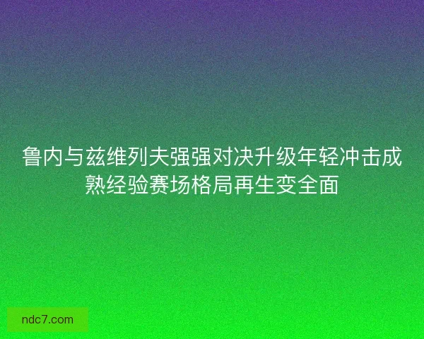 鲁内与兹维列夫强强对决升级年轻冲击成熟经验赛场格局再生变全面