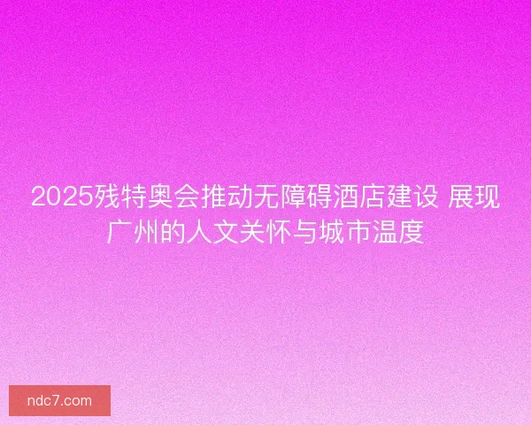 2025残特奥会推动无障碍酒店建设 展现广州的人文关怀与城市温度