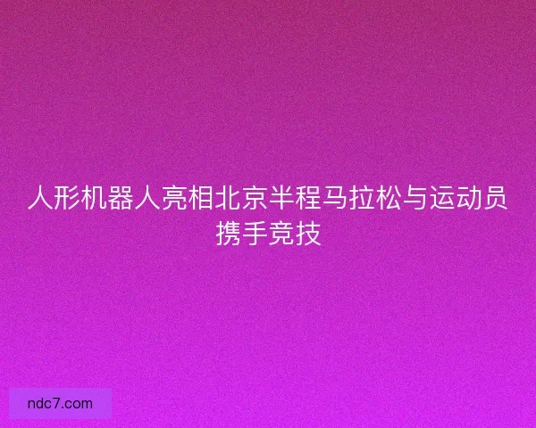 人形机器人亮相北京半程马拉松与运动员携手竞技