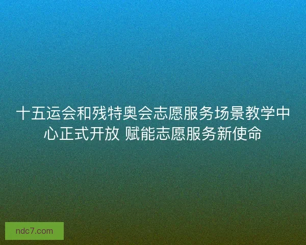 十五运会和残特奥会志愿服务场景教学中心正式开放 赋能志愿服务新使命