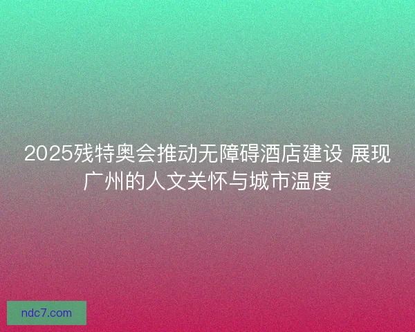 2025残特奥会推动无障碍酒店建设 展现广州的人文关怀与城市温度