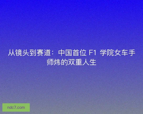从镜头到赛道：中国首位 F1 学院女车手师炜的双重人生