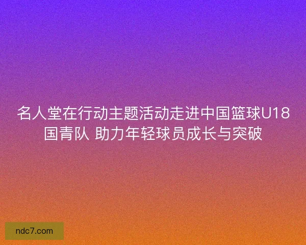 名人堂在行动主题活动走进中国篮球U18国青队 助力年轻球员成长与突破 名人堂在行动主题活动走进中国篮球U18国青队 助力年轻球员成长与突破